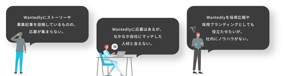 自社とWantedlyの相性が良いのかよく分からない。果たして効果があるのかイメージできない。自社でWantedlyを導入してみたがリソースが足らず運用に手が回らない。採用広報や採用ブランディングを強化していきたいがノウハウがない。ストーリー投稿や求人記事投稿をあげているものの、応募が集まらない。応募があるものの、なかなか自社にマッチした人材と会えない。